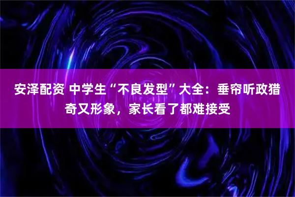安泽配资 中学生“不良发型”大全：垂帘听政猎奇又形象，家长看了都难接受