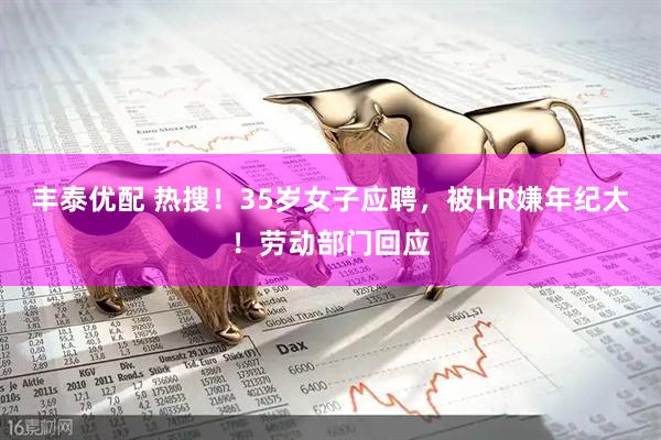 丰泰优配 热搜！35岁女子应聘，被HR嫌年纪大！劳动部门回应