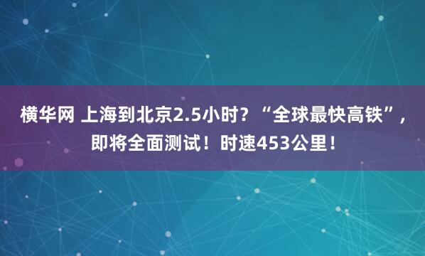 横华网 上海到北京2.5小时？“全球最快高铁”，即将全面测试！时速453公里！