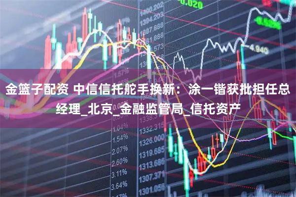 金篮子配资 中信信托舵手换新：涂一锴获批担任总经理_北京_金融监管局_信托资产