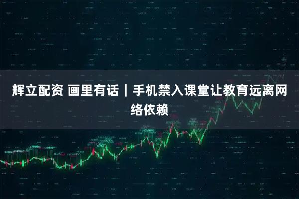 辉立配资 画里有话｜手机禁入课堂让教育远离网络依赖
