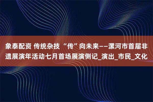 象泰配资 传统杂技 “传”向未来——漯河市首届非遗展演年活动七月首场展演侧记_演出_市民_文化