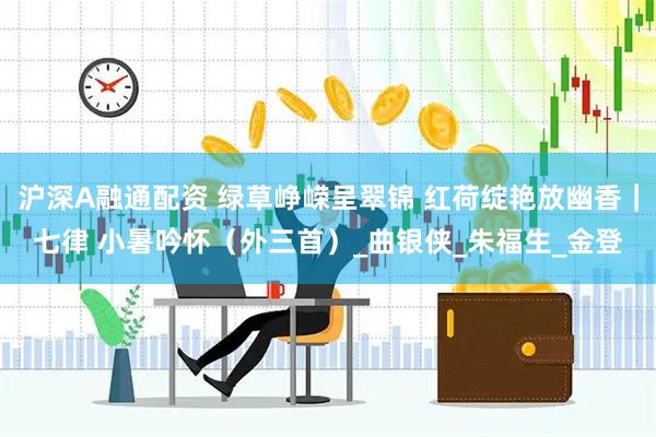 沪深A融通配资 绿草峥嵘呈翠锦 红荷绽艳放幽香｜七律 小暑吟怀（外三首）_曲银侠_朱福生_金登
