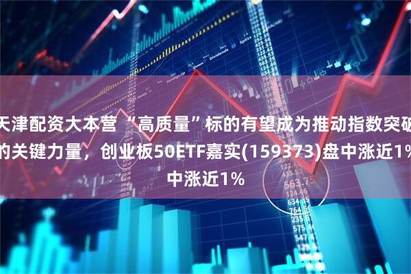 天津配资大本营 “高质量”标的有望成为推动指数突破的关键力量，创业板50ETF嘉实(159373)盘中涨近1%