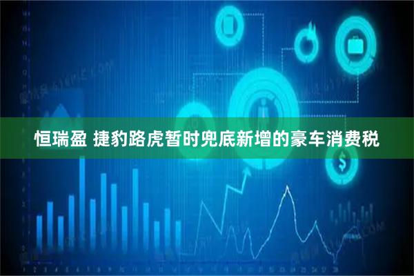 恒瑞盈 捷豹路虎暂时兜底新增的豪车消费税