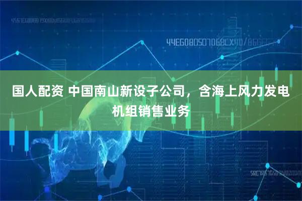 国人配资 中国南山新设子公司，含海上风力发电机组销售业务