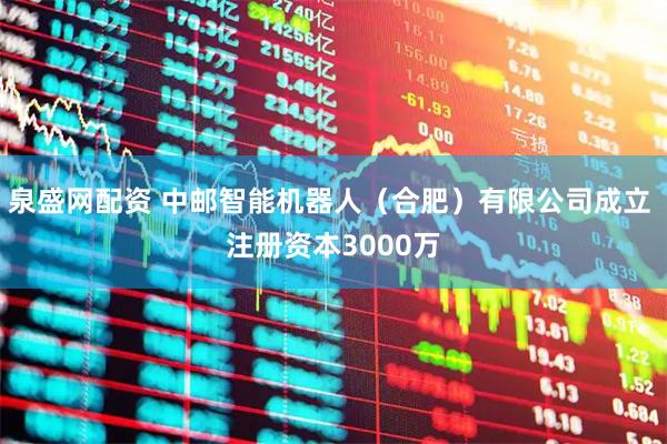 泉盛网配资 中邮智能机器人（合肥）有限公司成立 注册资本3000万