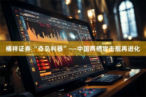 桶祥证券 “夺岛利器”——中国两栖攻击舰再进化