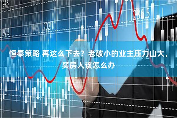 恒泰策略 再这么下去？老破小的业主压力山大，买房人该怎么办