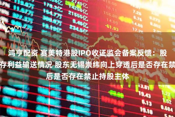 鸿亨配资 赛美特港股IPO收证监会备案反馈：股权激励是否存利益输送情况 股东无锡崇纬向上穿透后是否存在禁止持股主体