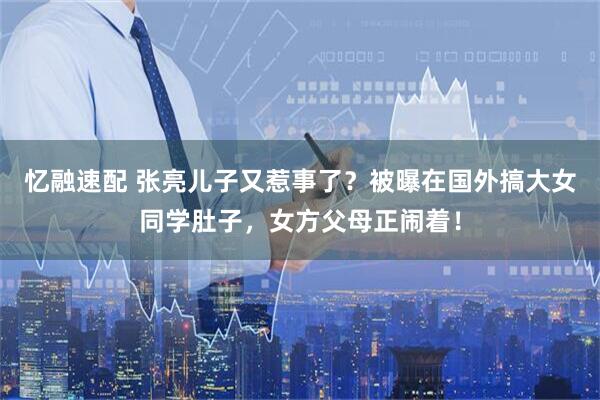 忆融速配 张亮儿子又惹事了？被曝在国外搞大女同学肚子，女方父母正闹着！