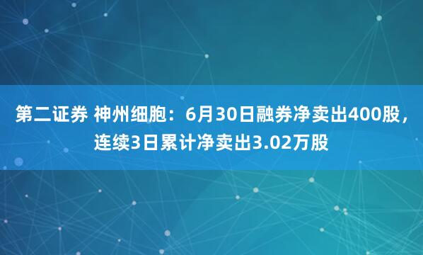第二证券 神州细胞：6月30日融券净卖出400股，连续3日累计净卖出3.02万股
