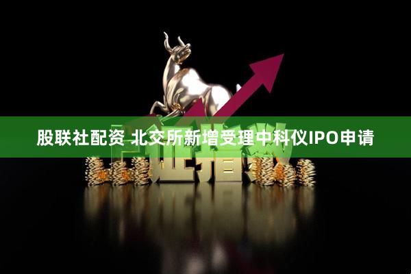 股联社配资 北交所新增受理中科仪IPO申请