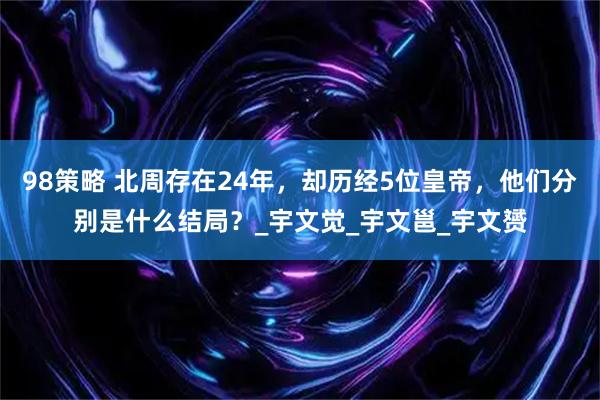 98策略 北周存在24年，却历经5位皇帝，他们分别是什么结局？_宇文觉_宇文邕_宇文赟