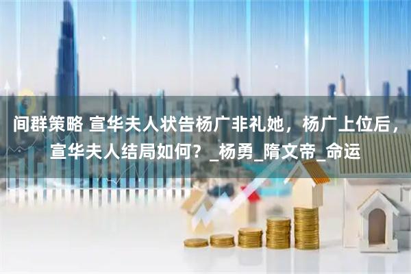 间群策略 宣华夫人状告杨广非礼她，杨广上位后，宣华夫人结局如何？_杨勇_隋文帝_命运