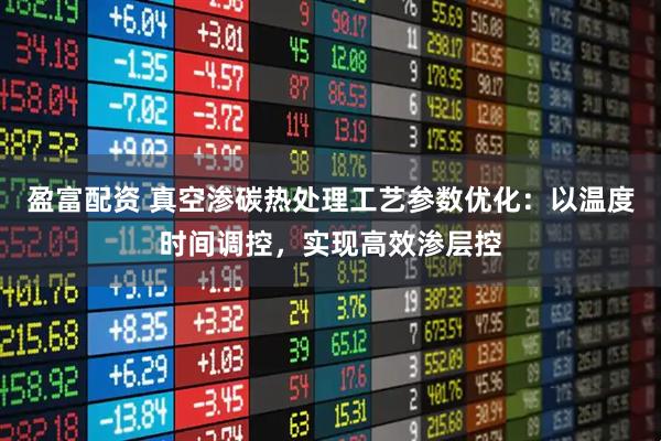 盈富配资 真空渗碳热处理工艺参数优化：以温度时间调控，实现高效渗层控