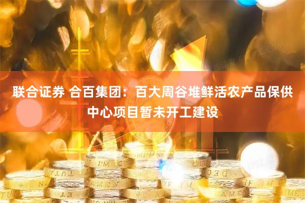 联合证券 合百集团：百大周谷堆鲜活农产品保供中心项目暂未开工建设
