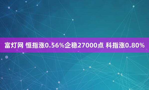 富灯网 恒指涨0.56%企稳27000点 科指涨0.80%