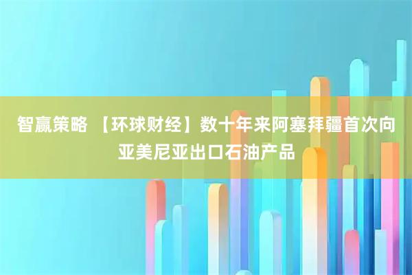智赢策略 【环球财经】数十年来阿塞拜疆首次向亚美尼亚出口石油产品