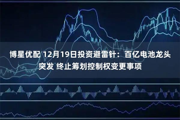 博星优配 12月19日投资避雷针：百亿电池龙头突发 终止筹划控制权变更事项